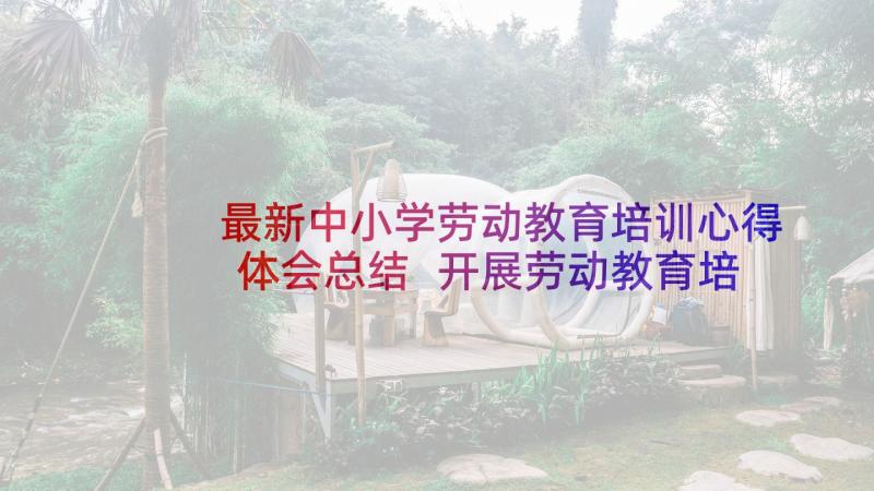 最新中小学劳动教育培训心得体会总结 开展劳动教育培训心得体会(模板10篇)