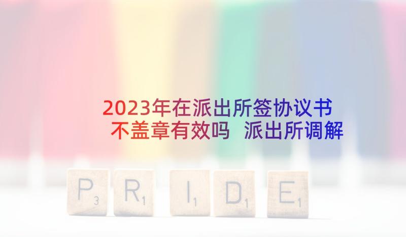 2023年在派出所签协议书不盖章有效吗 派出所调解协议书(精选5篇)