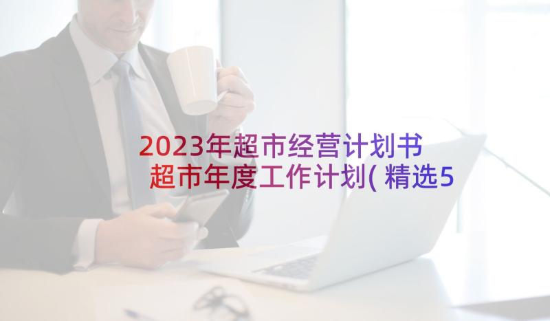 2023年超市经营计划书 超市年度工作计划(精选5篇)