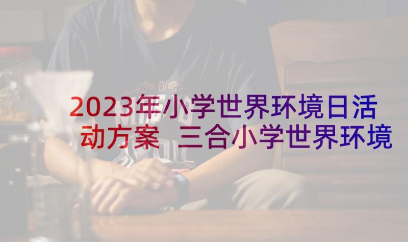 2023年小学世界环境日活动方案 三合小学世界环境日宣传教育活动总结(实用5篇)