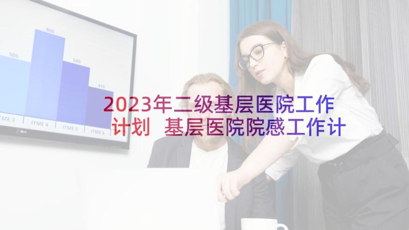 2023年二级基层医院工作计划 基层医院院感工作计划(优秀5篇)