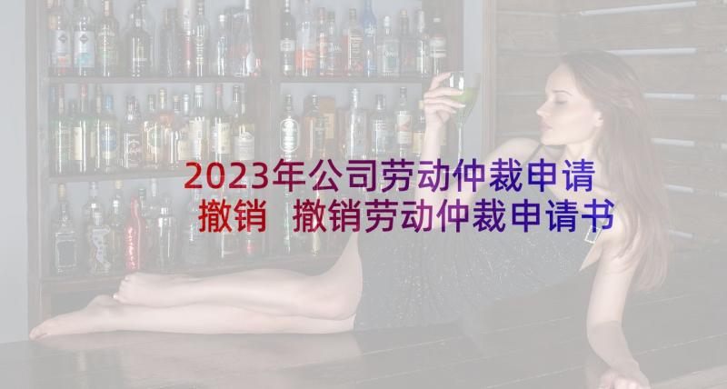 2023年公司劳动仲裁申请撤销 撤销劳动仲裁申请书(实用7篇)