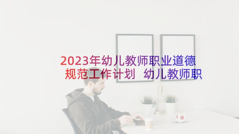 2023年幼儿教师职业道德规范工作计划 幼儿教师职业道德规范的体会(汇总5篇)