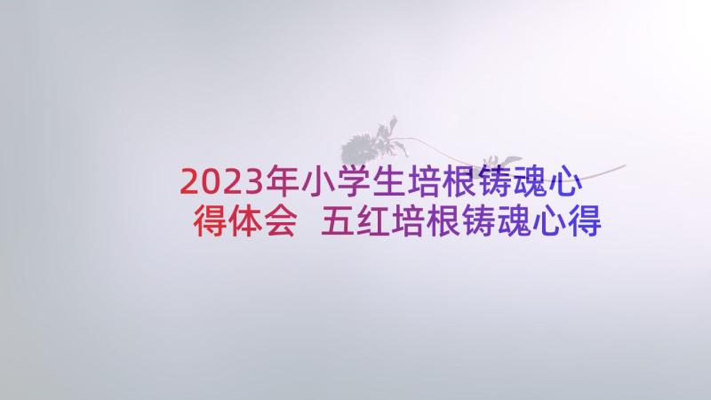 2023年小学生培根铸魂心得体会 五红培根铸魂心得体会(汇总5篇)