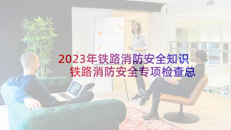 2023年铁路消防安全知识 铁路消防安全专项检查总结(汇总5篇)