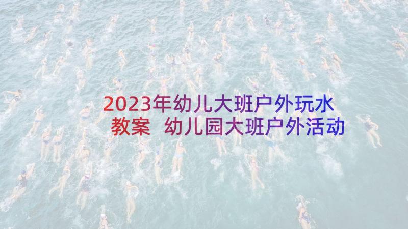 2023年幼儿大班户外玩水教案 幼儿园大班户外活动教案(优质7篇)