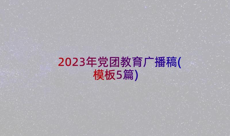 2023年党团教育广播稿(模板5篇)