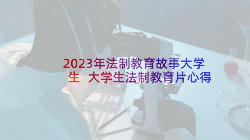 2023年法制教育故事大学生 大学生法制教育片心得体会(优秀6篇)