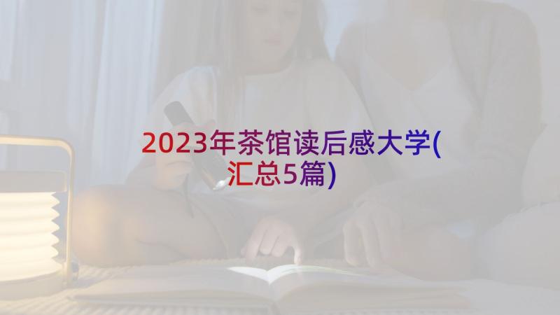 2023年茶馆读后感大学(汇总5篇)