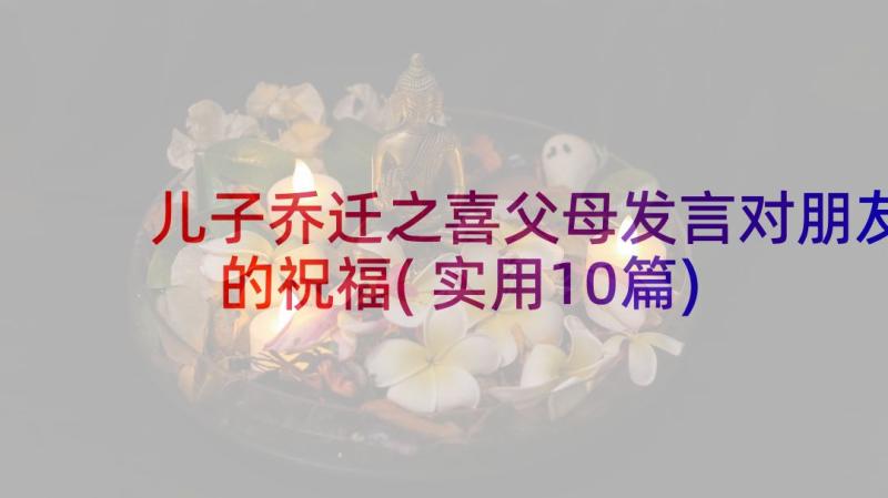 儿子乔迁之喜父母发言对朋友的祝福(实用10篇)