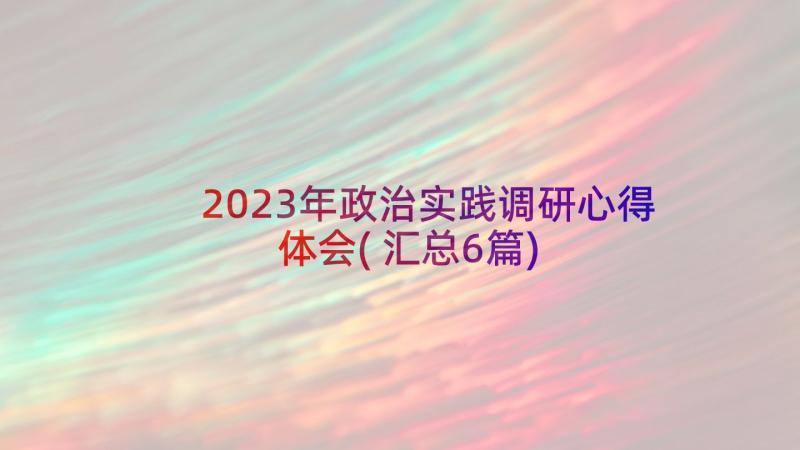 2023年政治实践调研心得体会(汇总6篇)