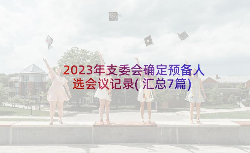 2023年支委会确定预备人选会议记录(汇总7篇)