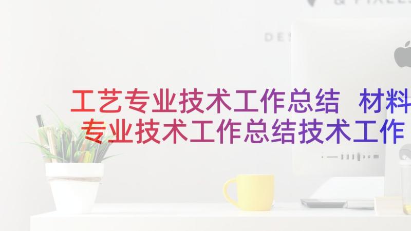 工艺专业技术工作总结 材料专业技术工作总结技术工作总结(大全6篇)