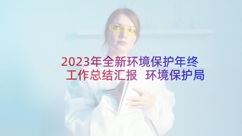 2023年全新环境保护年终工作总结汇报 环境保护局工作人员年终工作总结(实用5篇)