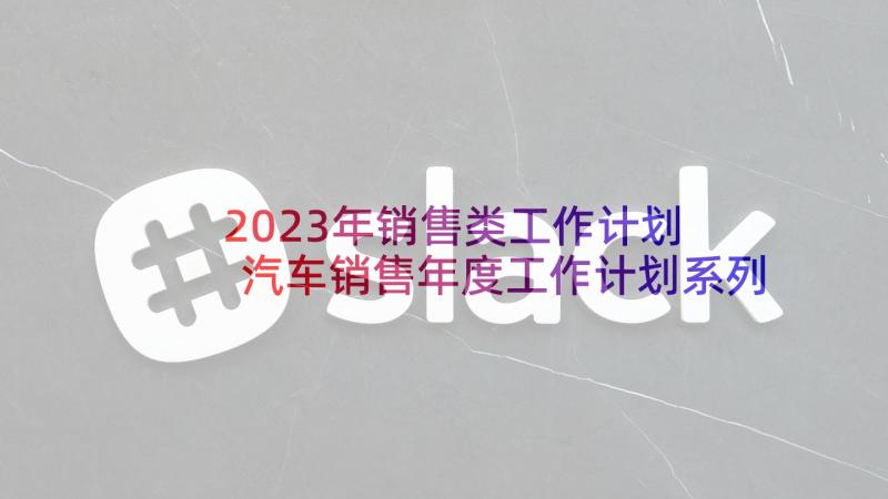 2023年销售类工作计划 汽车销售年度工作计划系列(精选5篇)