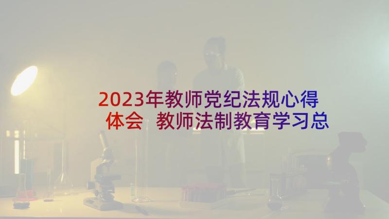 2023年教师党纪法规心得体会 教师法制教育学习总结(大全5篇)