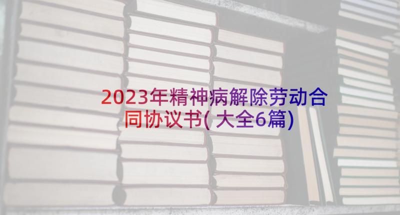 2023年精神病解除劳动合同协议书(大全6篇)