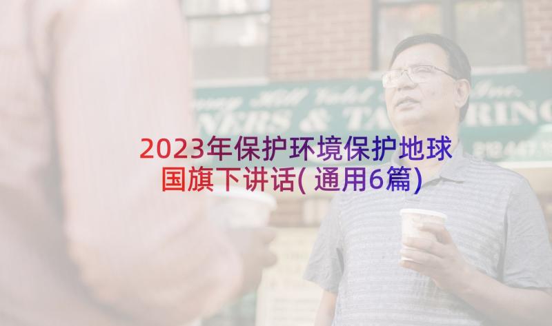 2023年保护环境保护地球国旗下讲话(通用6篇)