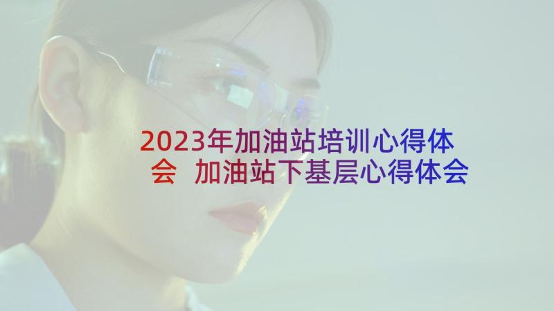 2023年加油站培训心得体会 加油站下基层心得体会总结(汇总6篇)