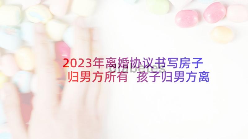 2023年离婚协议书写房子归男方所有 孩子归男方离婚协议书(大全9篇)