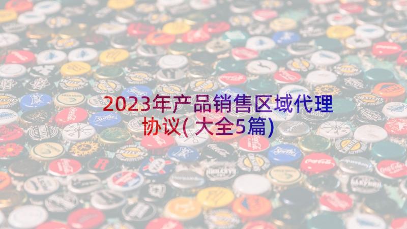 2023年产品销售区域代理协议(大全5篇)