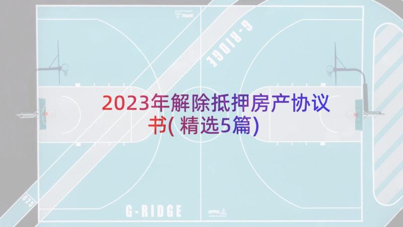 2023年解除抵押房产协议书(精选5篇)