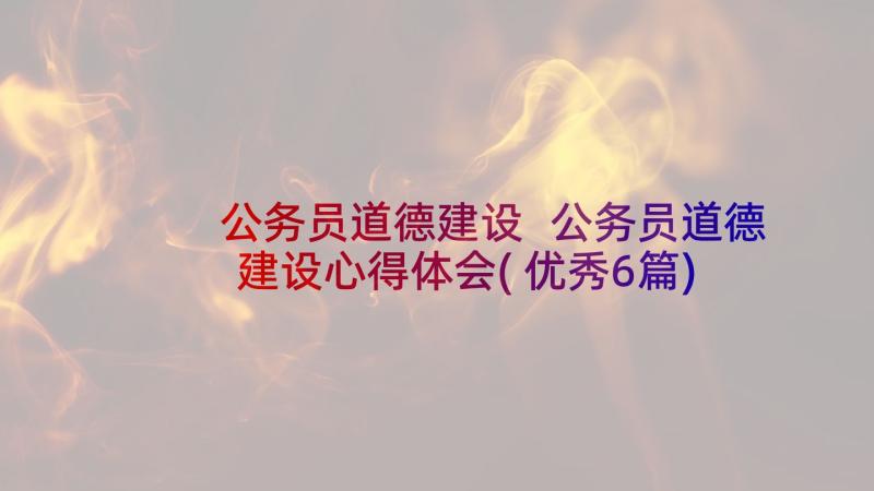 公务员道德建设 公务员道德建设心得体会(优秀6篇)