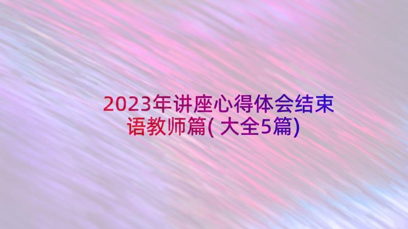 2023年讲座心得体会结束语教师篇(大全5篇)