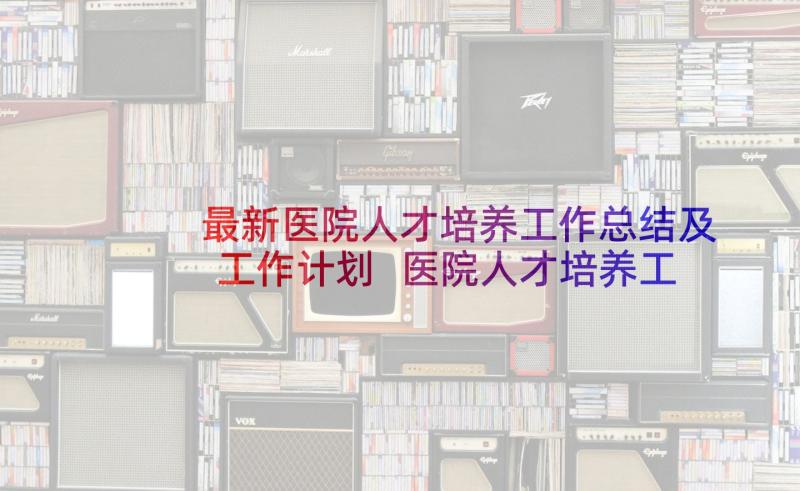 最新医院人才培养工作总结及工作计划 医院人才培养工作计划(汇总6篇)