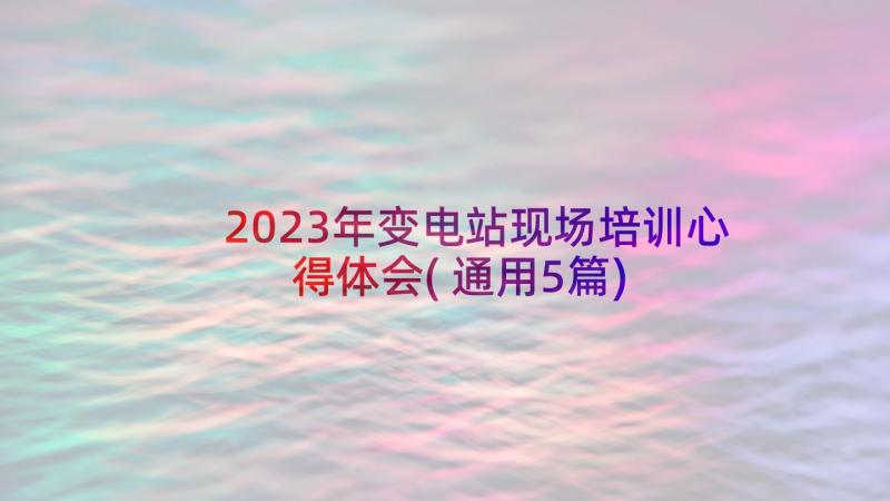 2023年变电站现场培训心得体会(通用5篇)