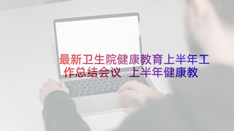 最新卫生院健康教育上半年工作总结会议 上半年健康教育工作总结(精选9篇)