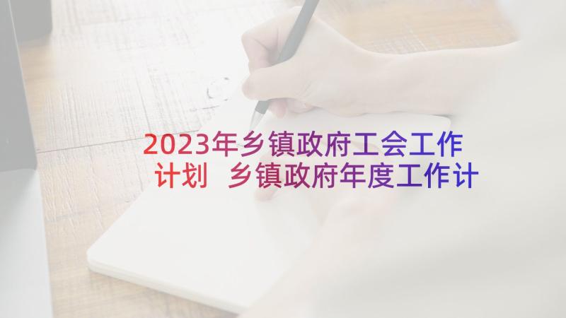 2023年乡镇政府工会工作计划 乡镇政府年度工作计划表(优秀9篇)