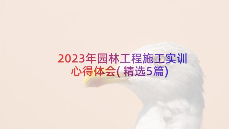 2023年园林工程施工实训心得体会(精选5篇)