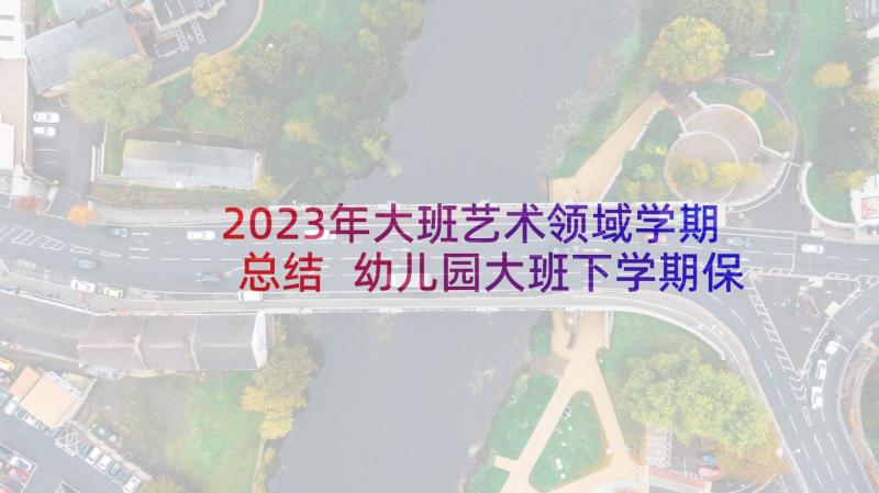 2023年大班艺术领域学期总结 幼儿园大班下学期保育个人工作总结(优秀5篇)