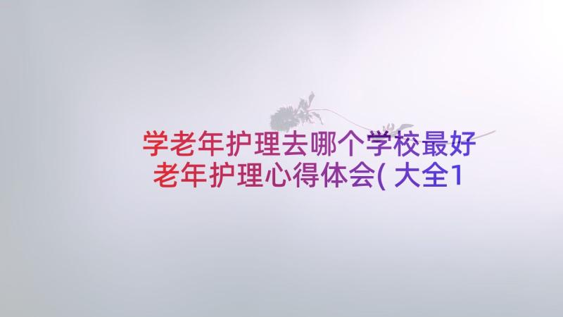 学老年护理去哪个学校最好 老年护理心得体会(大全10篇)