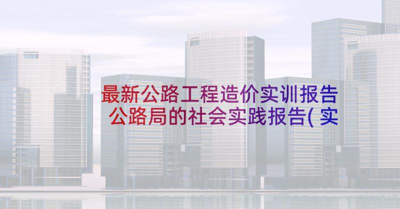 最新公路工程造价实训报告 公路局的社会实践报告(实用5篇)