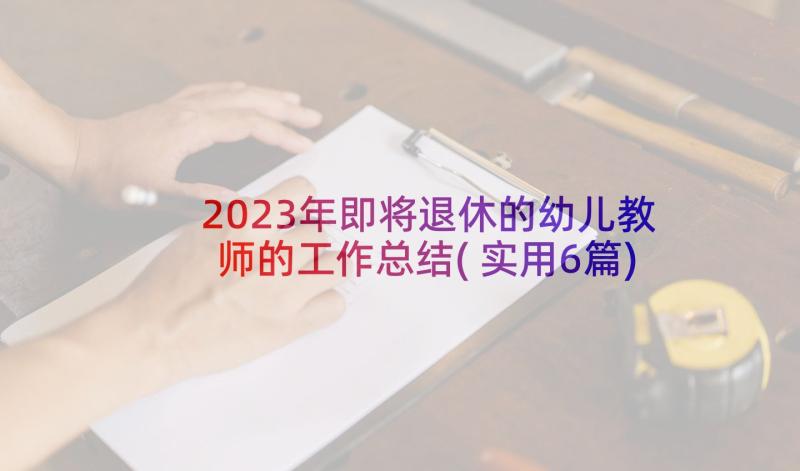 2023年即将退休的幼儿教师的工作总结(实用6篇)