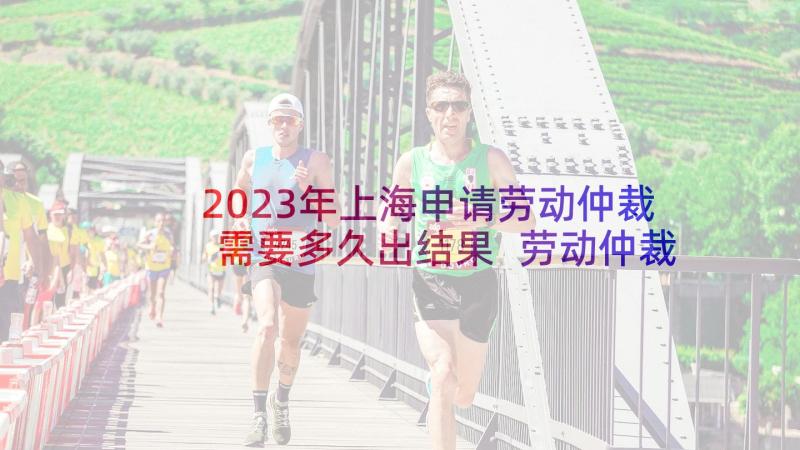 2023年上海申请劳动仲裁需要多久出结果 劳动仲裁申请书(精选9篇)