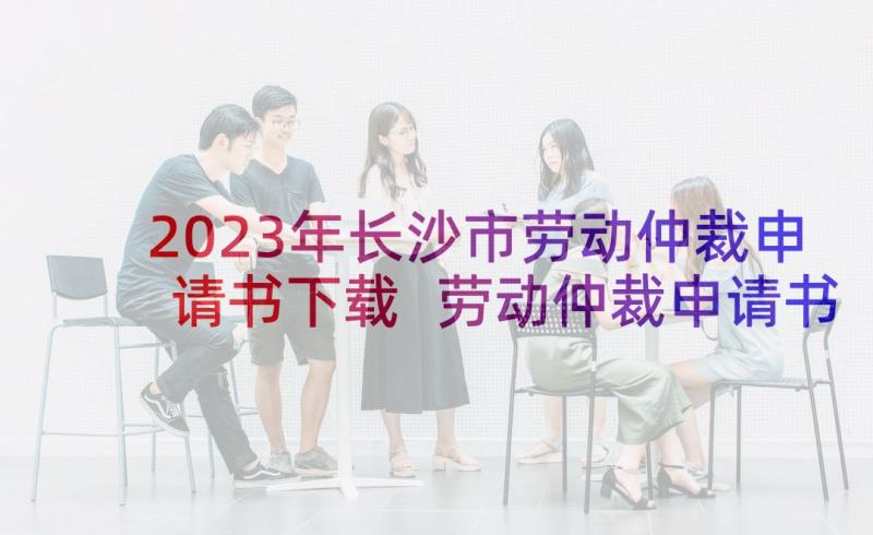 2023年长沙市劳动仲裁申请书下载 劳动仲裁申请书(通用6篇)