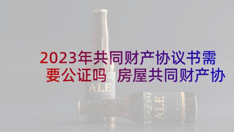 2023年共同财产协议书需要公证吗 房屋共同财产协议书(精选9篇)