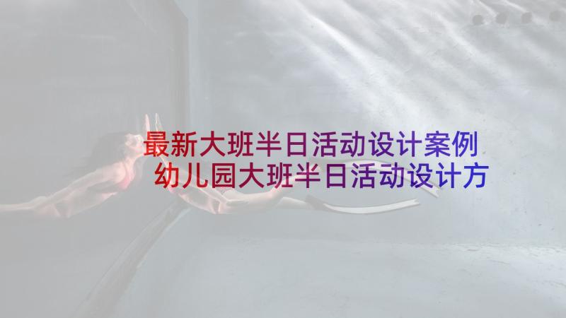 最新大班半日活动设计案例 幼儿园大班半日活动设计方案(优质5篇)