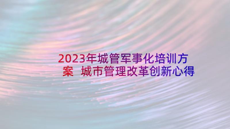 2023年城管军事化培训方案 城市管理改革创新心得体会(大全7篇)