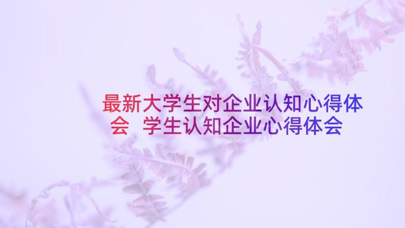 最新大学生对企业认知心得体会 学生认知企业心得体会(通用9篇)