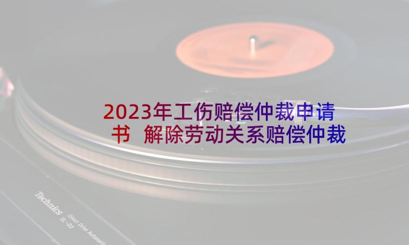 2023年工伤赔偿仲裁申请书 解除劳动关系赔偿仲裁申请书(通用8篇)