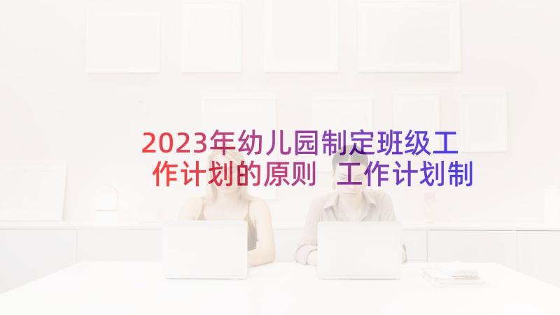 2023年幼儿园制定班级工作计划的原则 工作计划制定的原则(优秀5篇)