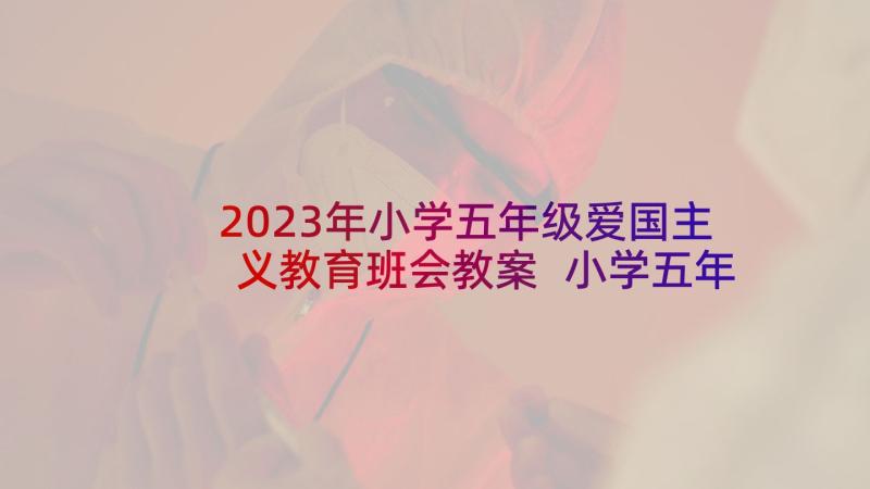 2023年小学五年级爱国主义教育班会教案 小学五年级爱国(模板9篇)