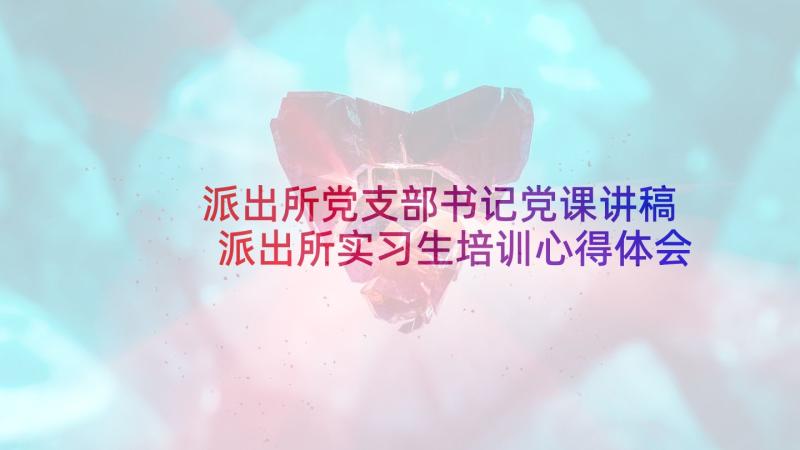 派出所党支部书记党课讲稿 派出所实习生培训心得体会(优质7篇)