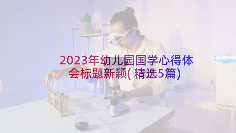 2023年幼儿园国学心得体会标题新颖(精选5篇)