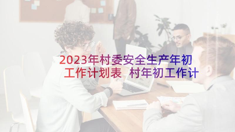 2023年村委安全生产年初工作计划表 村年初工作计划村委会年初计划(优质5篇)