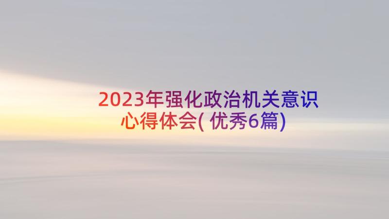 2023年强化政治机关意识心得体会(优秀6篇)